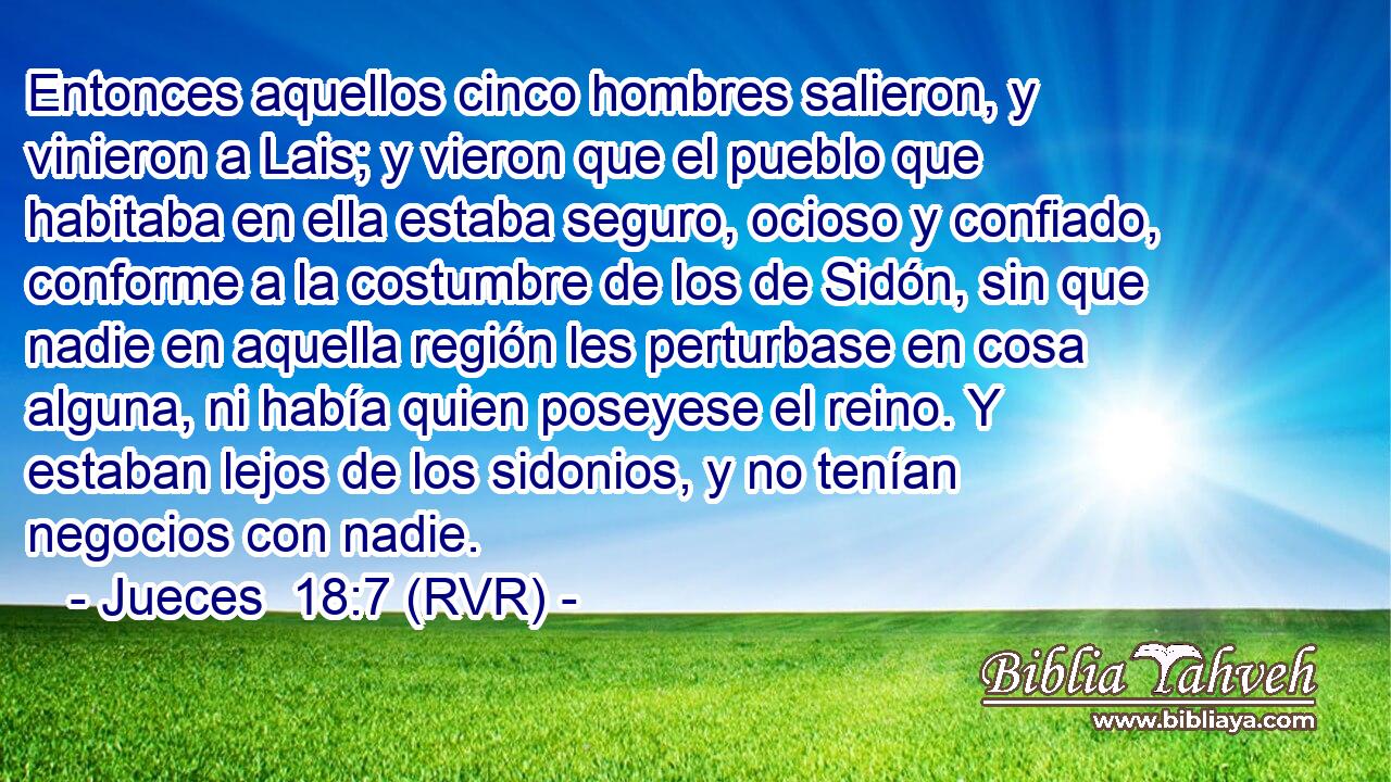 Entonces aquellos cinco hombres salieron, y vinieron a Lais; y vieron que el pueblo que habitaba en ella estaba seguro, ocioso y confiado, conforme a la costumbre de los de Sidón, sin que nadie en aquella región les perturbase en cosa alguna, ni había quien poseyese el reino. Y estaban lejos de los sidonios, y no tenían negocios con nadie.