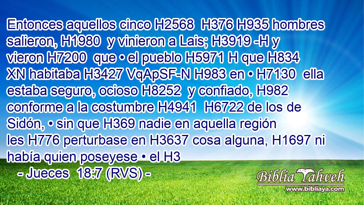 Entonces aquellos cinco H2568  H376 H935 hombres salieron, H1980  y vinieron a Lais; H3919 -H y vieron H7200  que • el pueblo H5971 H que H834 XN habitaba H3427 VqApSF-N H983 en • H7130  ella estaba seguro, ocioso H8252  y confiado, H982  conforme a la costumbre H4941  H6722 de los de Sidón, • sin que H369 nadie en aquella región les H776 perturbase en H3637 cosa alguna, H1697 ni había quien poseyese • el H3