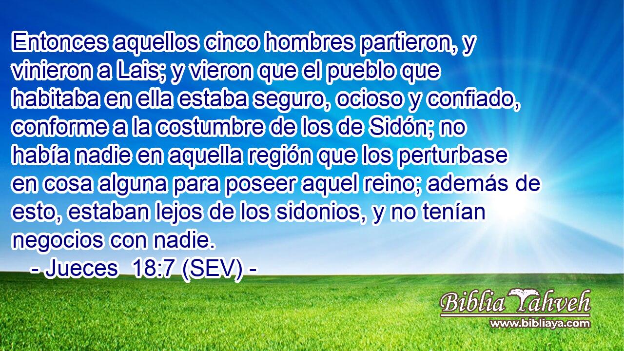 Entonces aquellos cinco hombres partieron, y vinieron a Lais; y vieron que el pueblo que habitaba en ella estaba seguro, ocioso y confiado, conforme a la costumbre de los de Sidón; no había nadie en aquella región que los perturbase en cosa alguna para poseer aquel reino; además de esto, estaban lejos de los sidonios, y no tenían negocios con nadie.