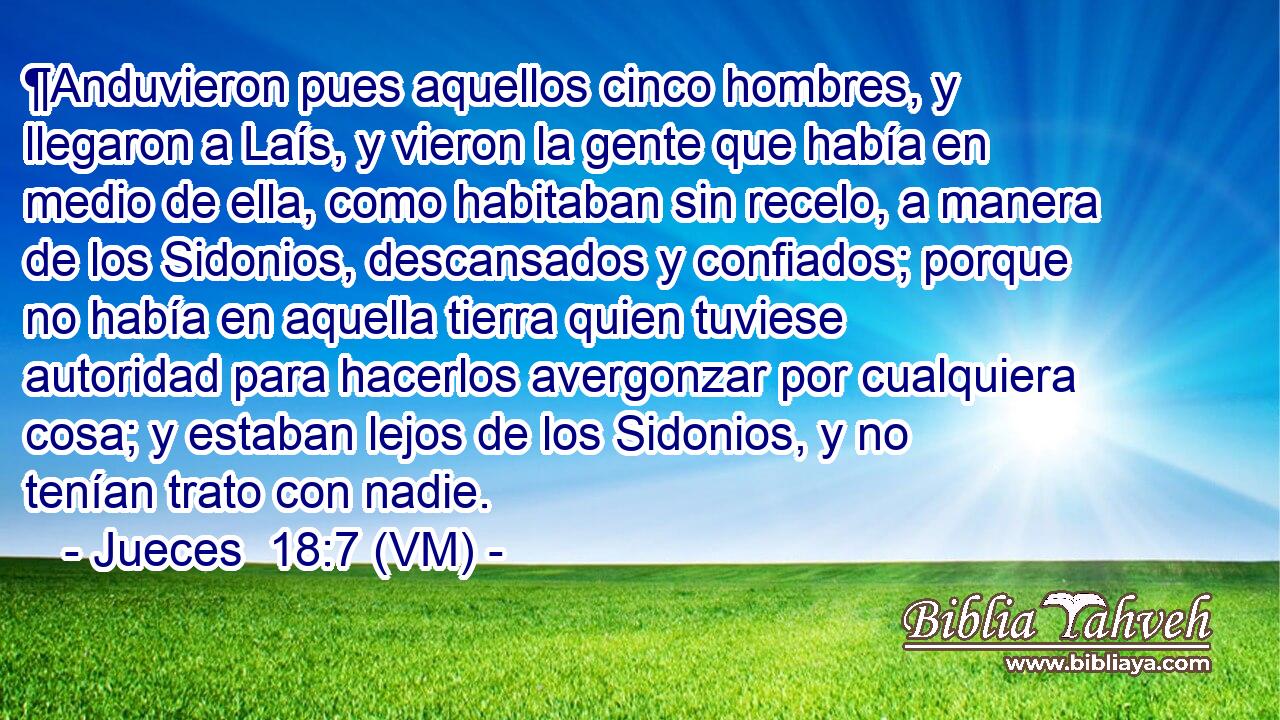  ¶Anduvieron pues aquellos cinco hombres, y llegaron a Laís, y vieron la gente que había en medio de ella, como habitaban sin recelo, a manera de los Sidonios, descansados y confiados; porque no había en aquella tierra quien tuviese autoridad para hacerlos avergonzar por cualquiera cosa; y estaban lejos de los Sidonios, y no tenían trato con nadie. 