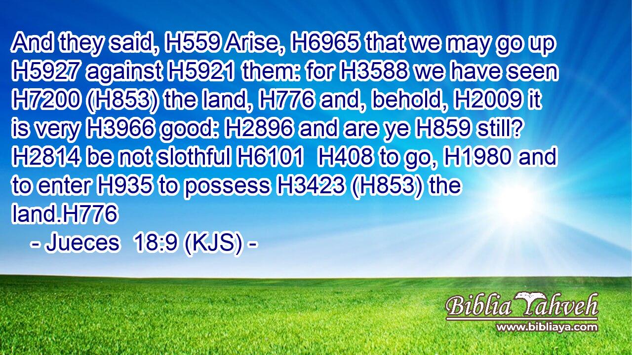 And they said, H559 Arise, H6965 that we may go up H5927 against H5921 them: for H3588 we have seen H7200 (H853) the land, H776 and, behold, H2009 it is very H3966 good: H2896 and are ye H859 still? H2814 be not slothful H6101  H408 to go, H1980 and to enter H935 to possess H3423 (H853) the land.H776