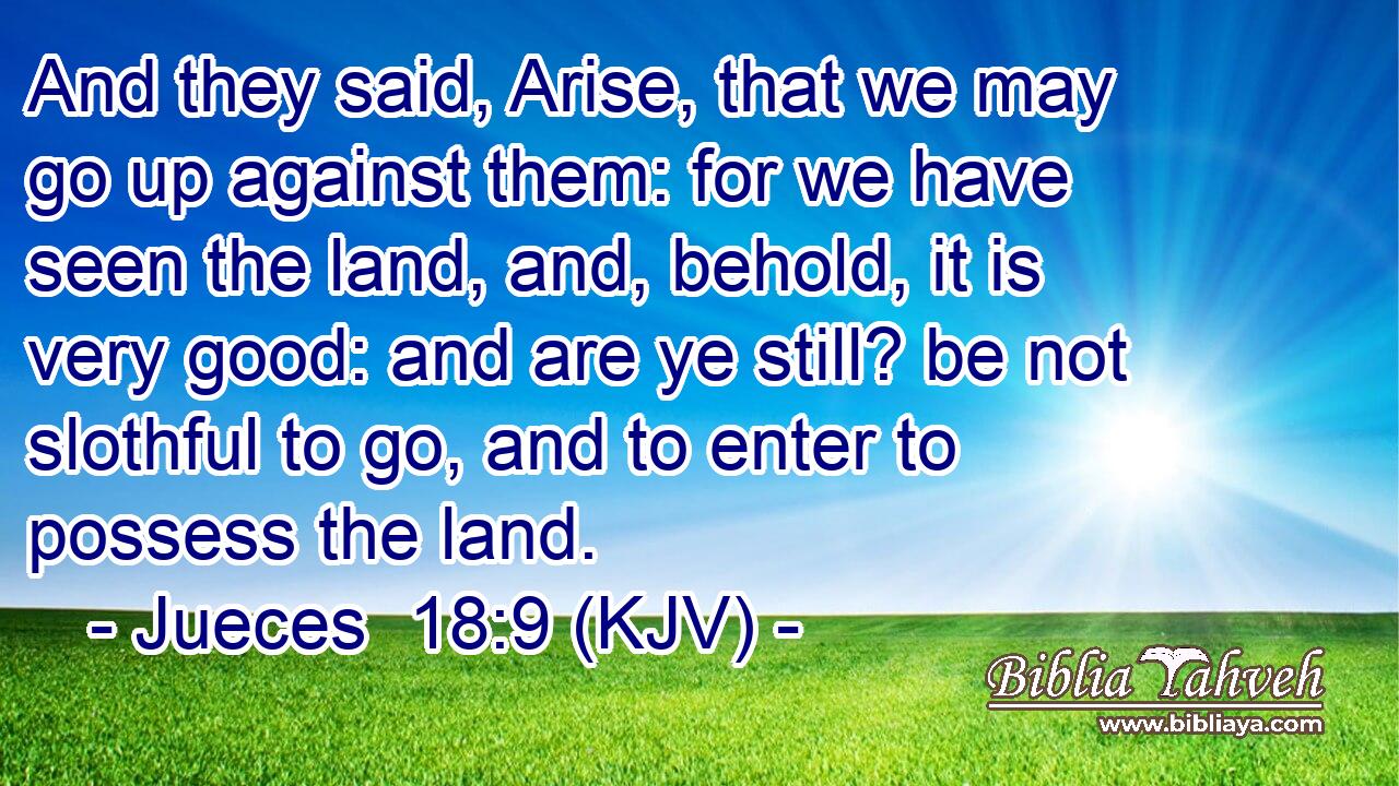 And they said, Arise, that we may go up against them: for we have seen the land, and, behold, it is very good: and are ye still? be not slothful to go, and to enter to possess the land.