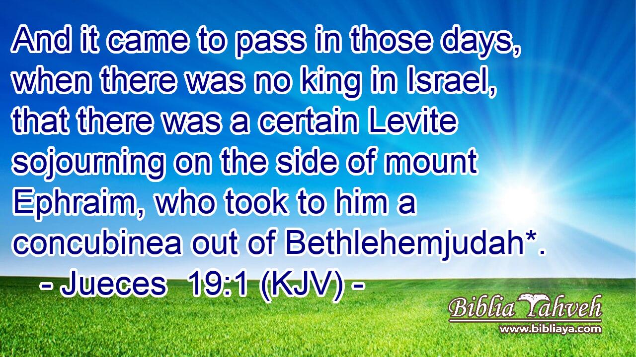 And it came to pass in those days, when there was no king in Israel, that there was a certain Levite sojourning on the side of mount Ephraim, who took to him a concubinea out of Bethlehemjudah*.