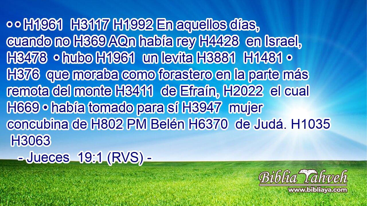 • • H1961  H3117 H1992 En aquellos días, cuando no H369 AQn había rey H4428  en Israel, H3478  • hubo H1961  un levita H3881  H1481 • H376  que moraba como forastero en la parte más remota del monte H3411  de Efraín, H2022  el cual H669 • había tomado para sí H3947  mujer concubina de H802 PM Belén H6370  de Judá. H1035  H3063 