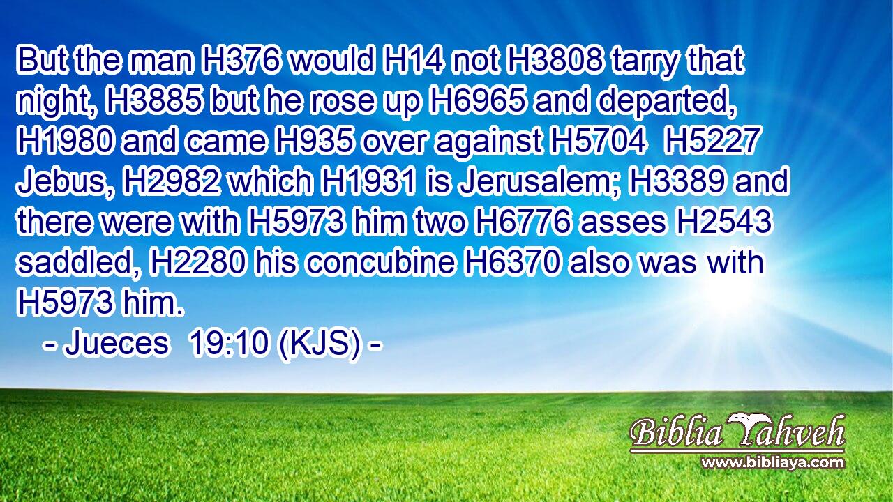 But the man H376 would H14 not H3808 tarry that night, H3885 but he rose up H6965 and departed, H1980 and came H935 over against H5704  H5227 Jebus, H2982 which H1931 is Jerusalem; H3389 and there were with H5973 him two H6776 asses H2543 saddled, H2280 his concubine H6370 also was with H5973 him.