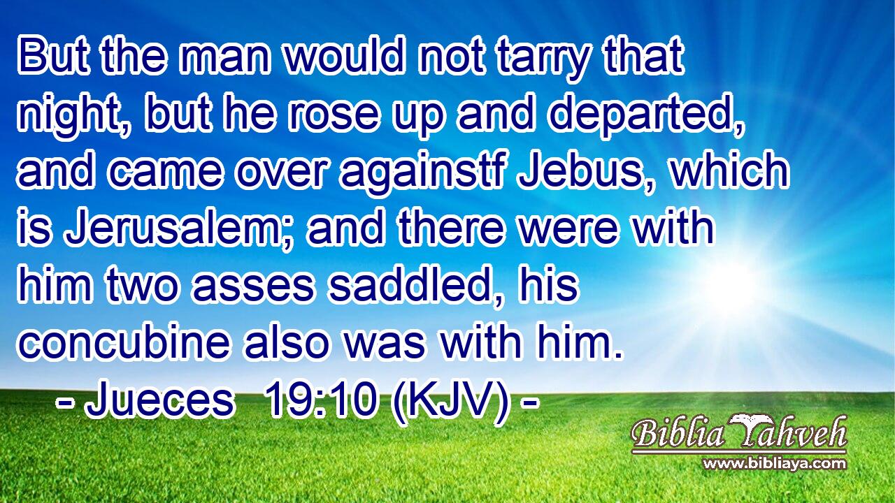 But the man would not tarry that night, but he rose up and departed, and came over againstf Jebus, which is Jerusalem; and there were with him two asses saddled, his concubine also was with him.