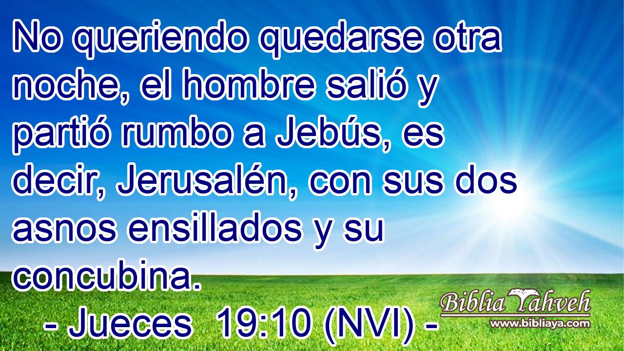  No queriendo quedarse otra noche, el hombre salió y partió rumbo a Jebús, es decir, Jerusalén, con sus dos asnos ensillados y su concubina. 