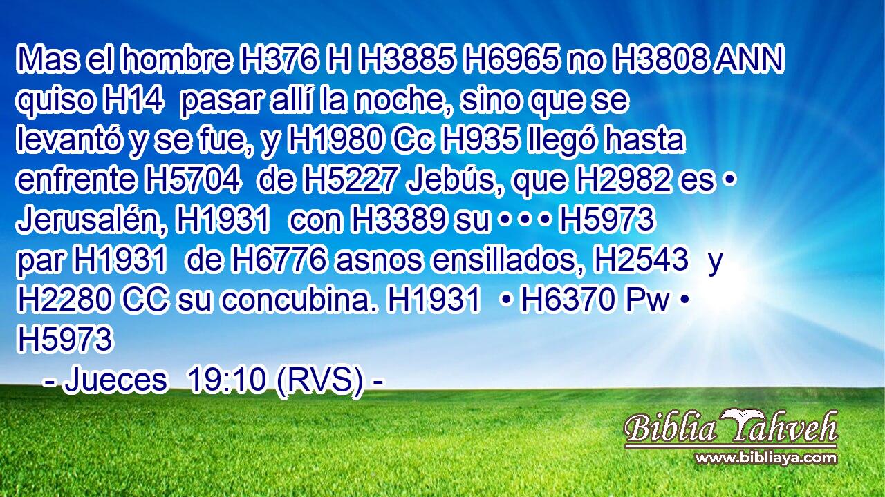Mas el hombre H376 H H3885 H6965 no H3808 ANN quiso H14  pasar allí la noche, sino que se levantó y se fue, y H1980 Cc H935 llegó hasta enfrente H5704  de H5227 Jebús, que H2982 es • Jerusalén, H1931  con H3389 su • • • H5973  par H1931  de H6776 asnos ensillados, H2543  y H2280 CC su concubina. H1931  • H6370 Pw • H5973  