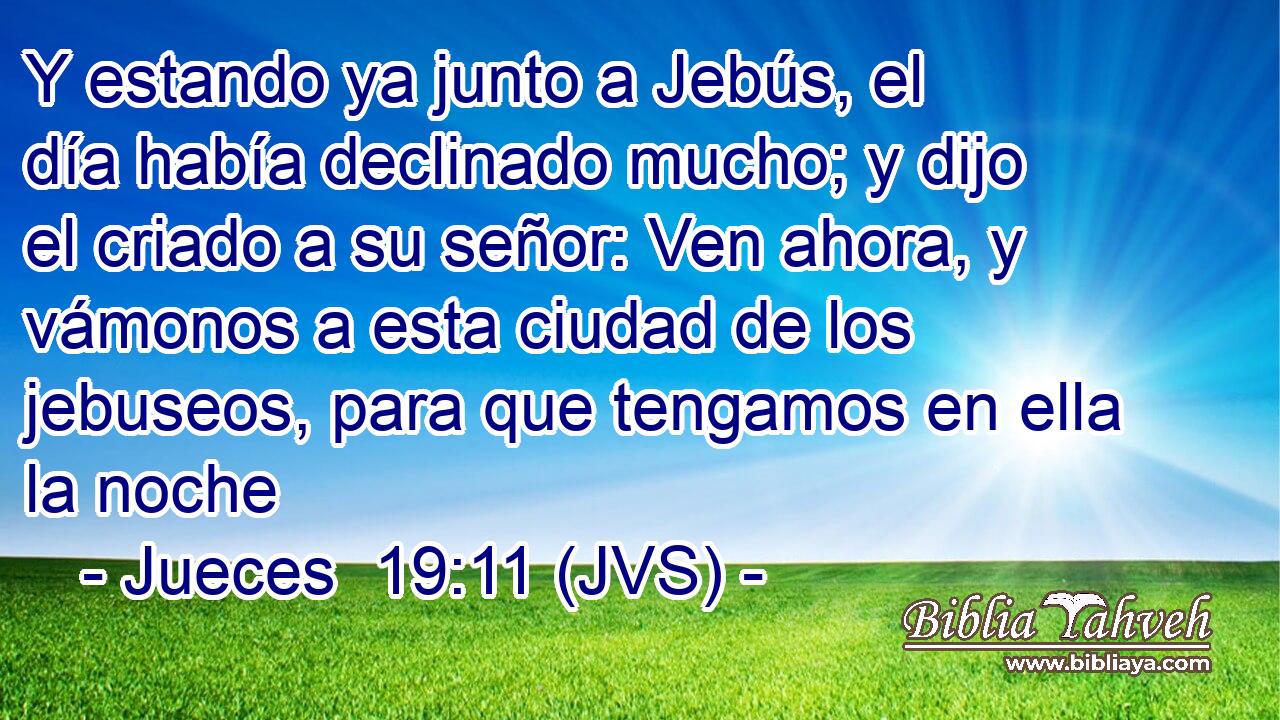 Y estando ya junto a Jebús, el día había declinado mucho; y dijo el criado a su señor: Ven ahora, y vámonos a esta ciudad de los jebuseos, para que tengamos en ella la noche