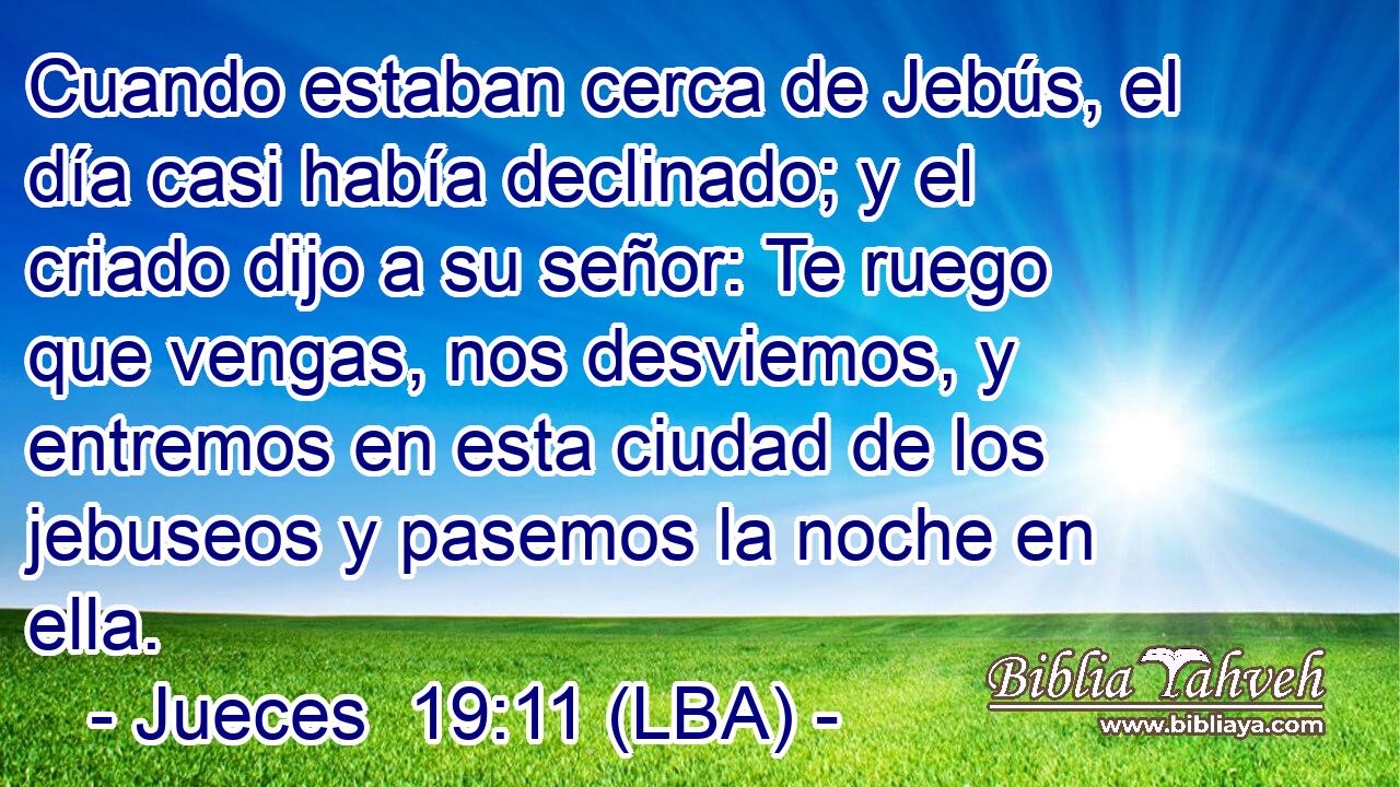 Cuando estaban cerca de Jebús, el día casi había declinado; y el criado dijo a su señor: Te ruego que vengas, nos desviemos, y entremos en esta ciudad de los jebuseos y pasemos la noche en ella.