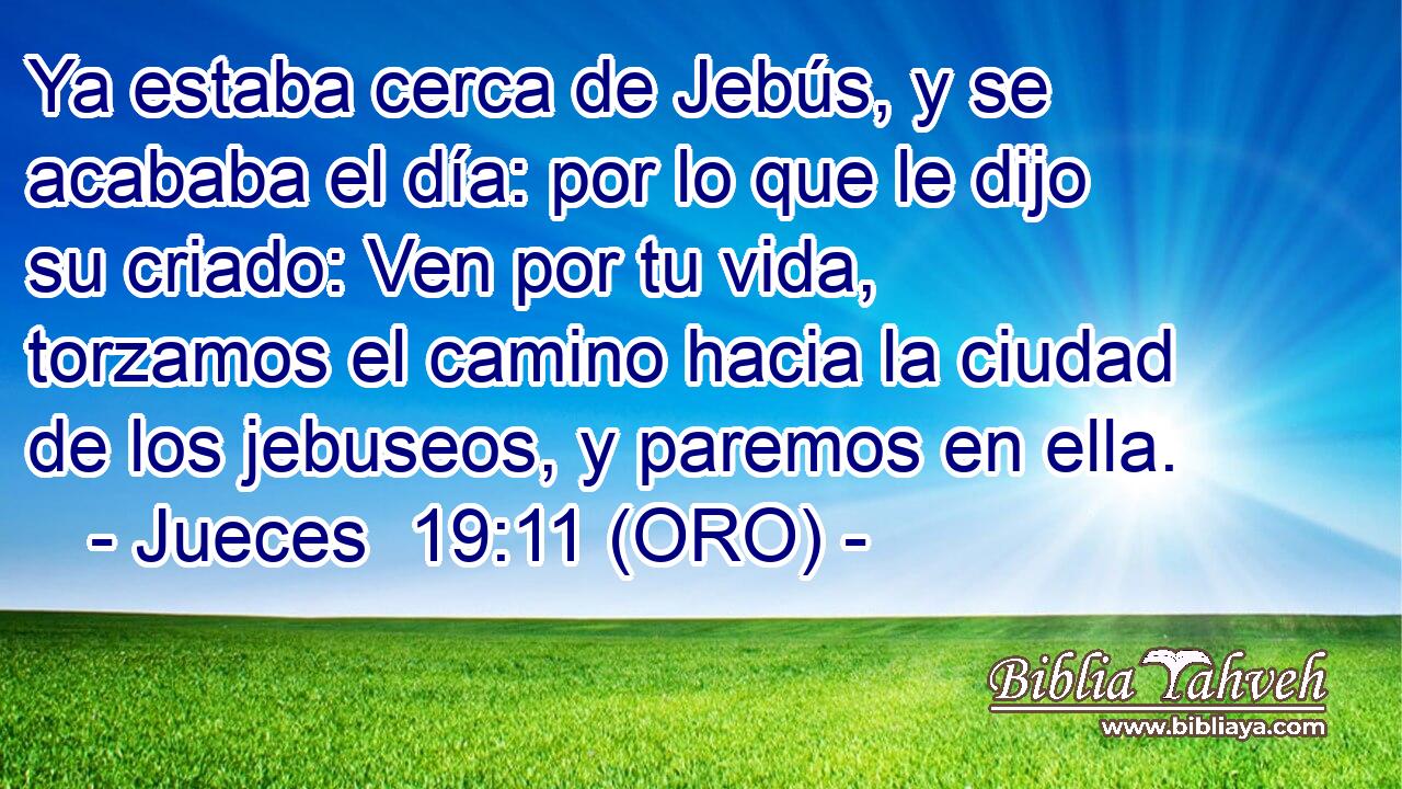  Ya estaba cerca de Jebús, y se acababa el día: por lo que le dijo su criado: Ven por tu vida, torzamos el camino hacia la ciudad de los jebuseos, y paremos en ella. 