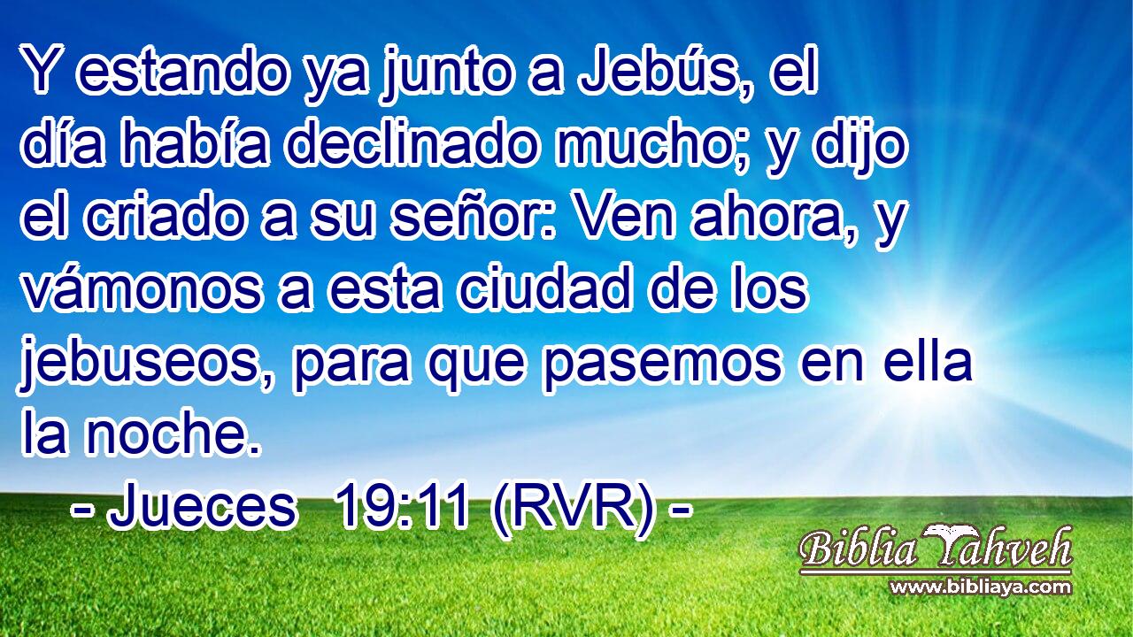 Y estando ya junto a Jebús, el día había declinado mucho; y dijo el criado a su señor: Ven ahora, y vámonos a esta ciudad de los jebuseos, para que pasemos en ella la noche.