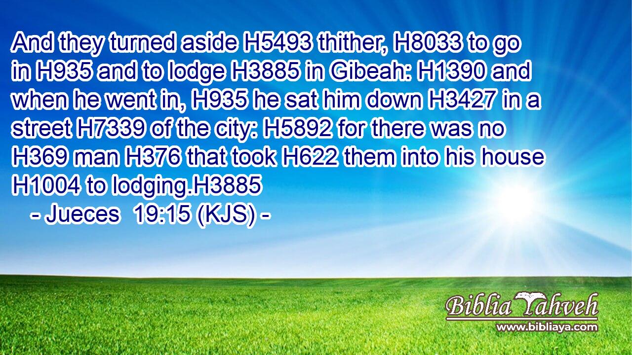 And they turned aside H5493 thither, H8033 to go in H935 and to lodge H3885 in Gibeah: H1390 and when he went in, H935 he sat him down H3427 in a street H7339 of the city: H5892 for there was no H369 man H376 that took H622 them into his house H1004 to lodging.H3885