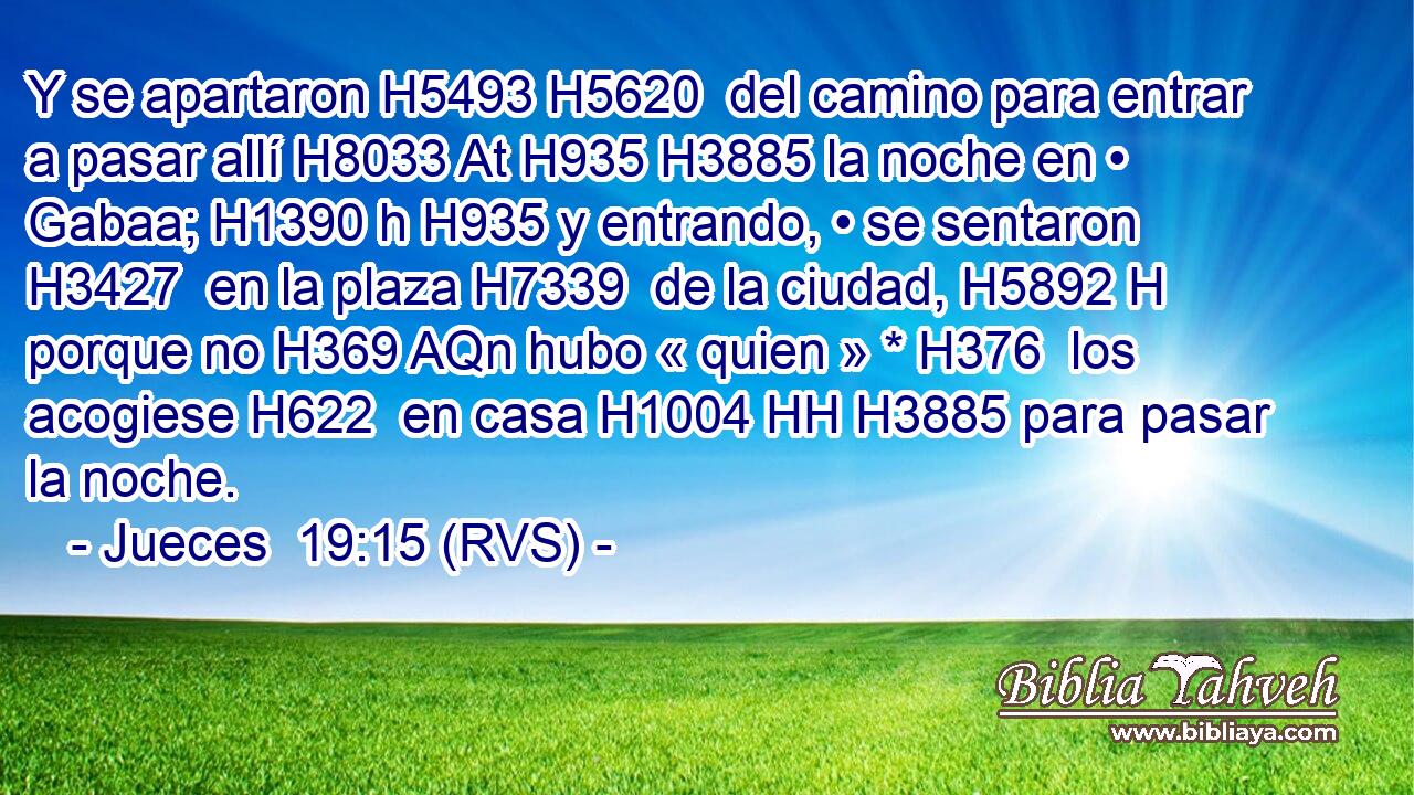 Y se apartaron H5493 H5620  del camino para entrar a pasar allí H8033 At H935 H3885 la noche en • Gabaa; H1390 h H935 y entrando, • se sentaron H3427  en la plaza H7339  de la ciudad, H5892 H porque no H369 AQn hubo « quien » * H376  los acogiese H622  en casa H1004 HH H3885 para pasar la noche. 