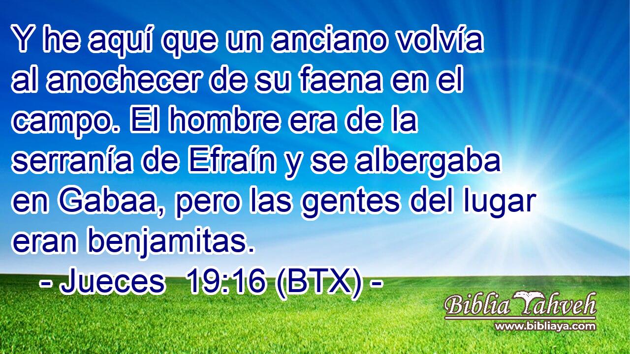 Y he aquí que un anciano volvía al anochecer de su faena en el campo. El hombre era de la serranía de Efraín y se albergaba en Gabaa, pero las gentes del lugar eran benjamitas.