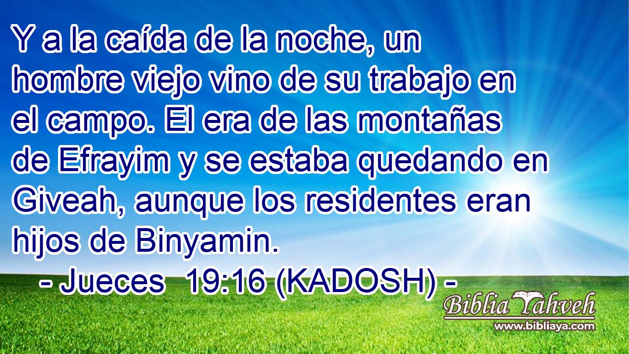  Y a la caída de la noche, un hombre viejo vino de su trabajo en el campo. El era de las montañas de Efrayim y se estaba quedando en Giveah, aunque los residentes eran hijos de Binyamin. 