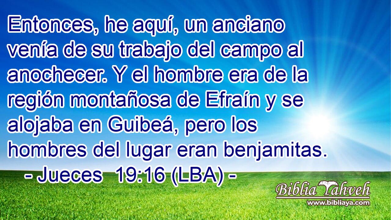 Entonces, he aquí, un anciano venía de su trabajo del campo al anochecer. Y el hombre era de la región montañosa de Efraín y se alojaba en Guibeá, pero los hombres del lugar eran benjamitas.