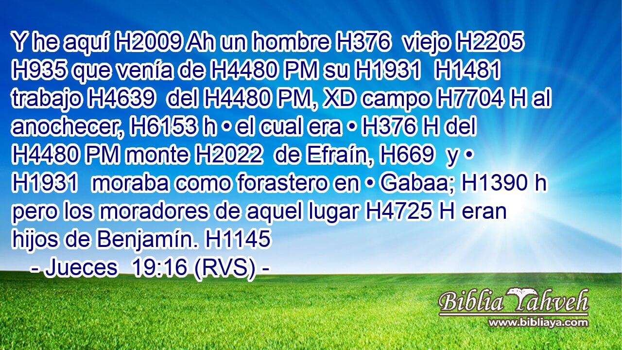 Y he aquí H2009 Ah un hombre H376  viejo H2205  H935 que venía de H4480 PM su H1931  H1481 trabajo H4639  del H4480 PM, XD campo H7704 H al anochecer, H6153 h • el cual era • H376 H del H4480 PM monte H2022  de Efraín, H669  y • H1931  moraba como forastero en • Gabaa; H1390 h pero los moradores de aquel lugar H4725 H eran hijos de Benjamín. H1145  