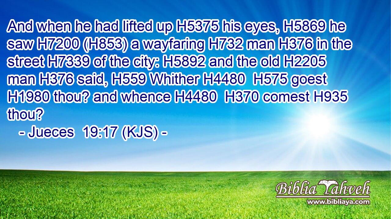 And when he had lifted up H5375 his eyes, H5869 he saw H7200 (H853) a wayfaring H732 man H376 in the street H7339 of the city: H5892 and the old H2205 man H376 said, H559 Whither H4480  H575 goest H1980 thou? and whence H4480  H370 comest H935 thou?
