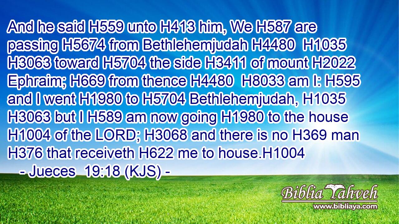 And he said H559 unto H413 him, We H587 are passing H5674 from Bethlehemjudah H4480  H1035  H3063 toward H5704 the side H3411 of mount H2022 Ephraim; H669 from thence H4480  H8033 am I: H595 and I went H1980 to H5704 Bethlehemjudah, H1035  H3063 but I H589 am now going H1980 to the house H1004 of the LORD; H3068 and there is no H369 man H376 that receiveth H622 me to house.H1004