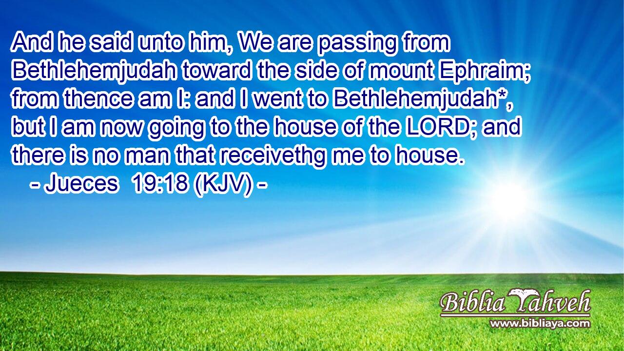 And he said unto him, We are passing from Bethlehemjudah toward the side of mount Ephraim; from thence am I: and I went to Bethlehemjudah*, but I am now going to the house of the LORD; and there is no man that receivethg me to house.