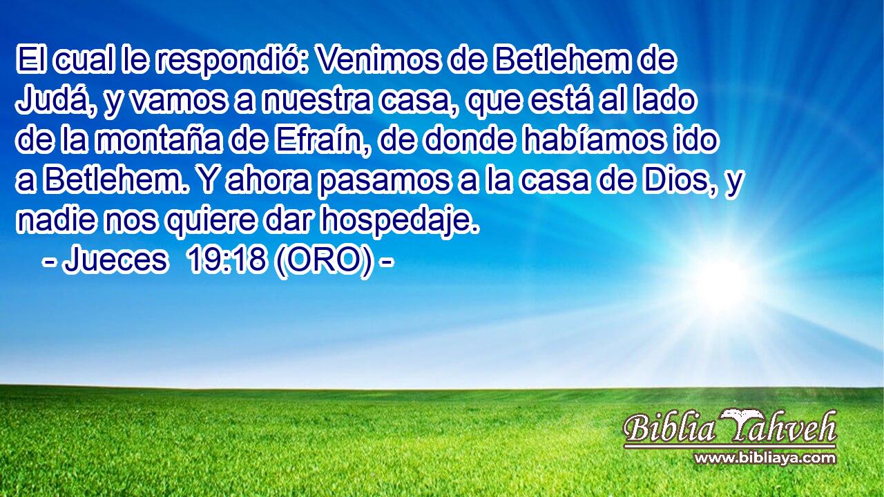  El cual le respondió: Venimos de Betlehem de Judá, y vamos a nuestra casa, que está al lado de la montaña de Efraín, de donde habíamos ido a Betlehem. Y ahora pasamos a la casa de Dios, y nadie nos quiere dar hospedaje. 