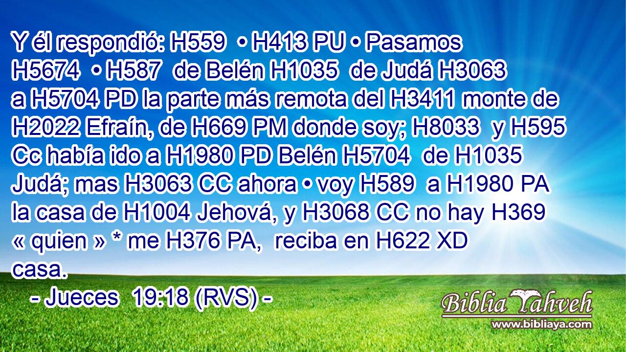 Y él respondió: H559  • H413 PU • Pasamos H5674  • H587  de Belén H1035  de Judá H3063  a H5704 PD la parte más remota del H3411 monte de H2022 Efraín, de H669 PM donde soy; H8033  y H595 Cc había ido a H1980 PD Belén H5704  de H1035 Judá; mas H3063 CC ahora • voy H589  a H1980 PA la casa de H1004 Jehová, y H3068 CC no hay H369 « quien » * me H376 PA,  reciba en H622 XD casa. 