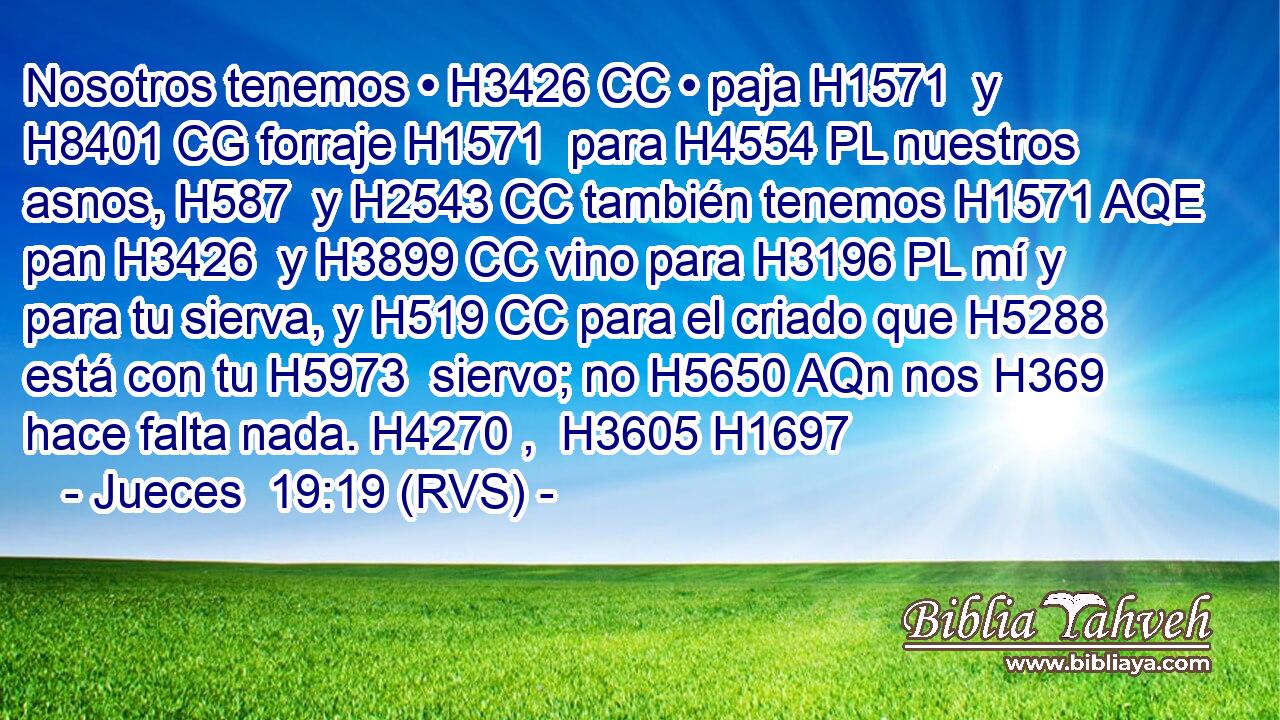Nosotros tenemos • H3426 CC • paja H1571  y H8401 CG forraje H1571  para H4554 PL nuestros asnos, H587  y H2543 CC también tenemos H1571 AQE pan H3426  y H3899 CC vino para H3196 PL mí y para tu sierva, y H519 CC para el criado que H5288 está con tu H5973  siervo; no H5650 AQn nos H369 hace falta nada. H4270 ,  H3605 H1697 