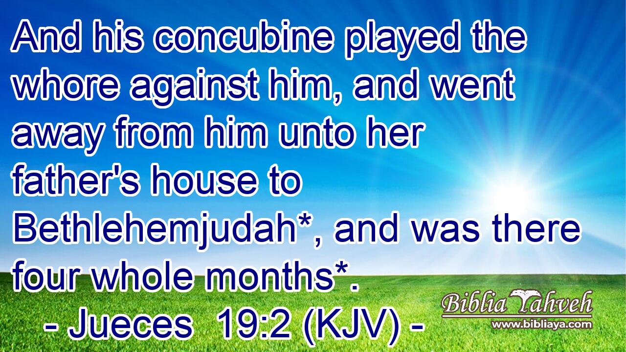 And his concubine played the whore against him, and went away from him unto her father's house to Bethlehemjudah*, and was there four whole months*.