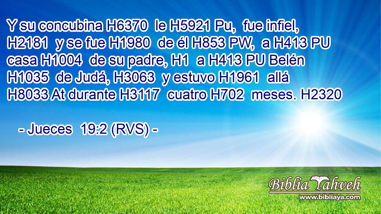 Y su concubina H6370  le H5921 Pu,  fue infiel, H2181  y se fue H1980  de él H853 PW,  a H413 PU casa H1004  de su padre, H1  a H413 PU Belén H1035  de Judá, H3063  y estuvo H1961  allá H8033 At durante H3117  cuatro H702  meses. H2320  
