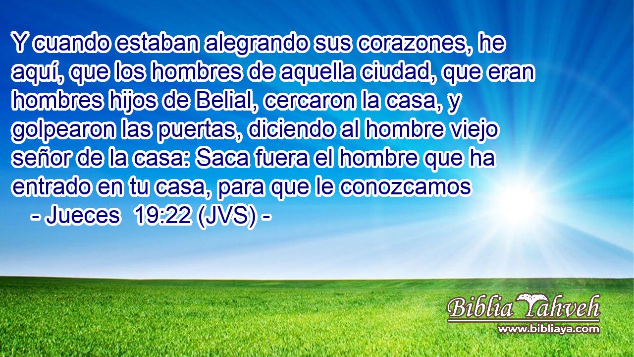Y cuando estaban alegrando sus corazones, he aquí, que los hombres de aquella ciudad, que eran hombres hijos de Belial, cercaron la casa, y golpearon las puertas, diciendo al hombre viejo señor de la casa: Saca fuera el hombre que ha entrado en tu casa, para que le conozcamos