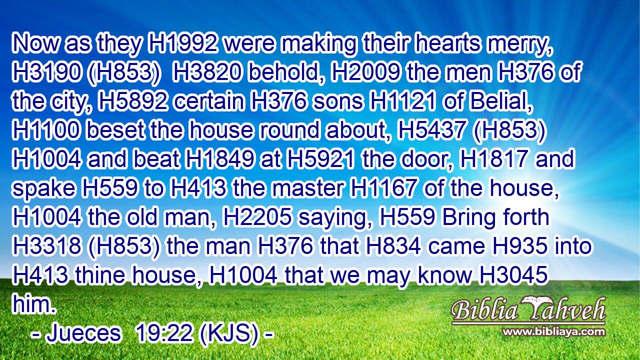 Now as they H1992 were making their hearts merry, H3190 (H853)  H3820 behold, H2009 the men H376 of the city, H5892 certain H376 sons H1121 of Belial, H1100 beset the house round about, H5437 (H853)  H1004 and beat H1849 at H5921 the door, H1817 and spake H559 to H413 the master H1167 of the house, H1004 the old man, H2205 saying, H559 Bring forth H3318 (H853) the man H376 that H834 came H935 into H413 thine house, H1004 that we may know H3045 him.
