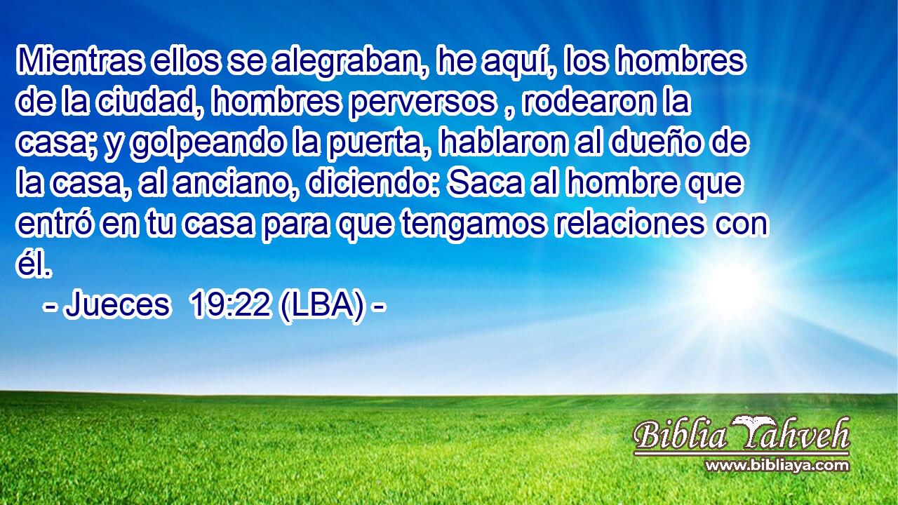 Mientras ellos se alegraban, he aquí, los hombres de la ciudad, hombres perversos , rodearon la casa; y golpeando la puerta, hablaron al dueño de la casa, al anciano, diciendo: Saca al hombre que entró en tu casa para que tengamos relaciones con él.