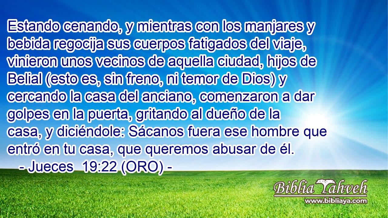  Estando cenando, y mientras con los manjares y bebida regocija sus cuerpos fatigados del viaje, vinieron unos vecinos de aquella ciudad, hijos de Belial (esto es, sin freno, ni temor de Dios) y cercando la casa del anciano, comenzaron a dar golpes en la puerta, gritando al dueño de la casa, y diciéndole: Sácanos fuera ese hombre que entró en tu casa, que queremos abusar de él. 