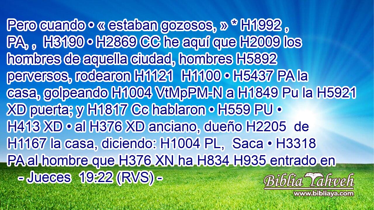Pero cuando • « estaban gozosos, » * H1992 , PA, ,  H3190 • H2869 CC he aquí que H2009 los hombres de aquella ciudad, hombres H5892  perversos, rodearon H1121  H1100 • H5437 PA la casa, golpeando H1004 VtMpPM-N a H1849 Pu la H5921 XD puerta; y H1817 Cc hablaron • H559 PU • H413 XD • al H376 XD anciano, dueño H2205  de H1167 la casa, diciendo: H1004 PL,  Saca • H3318 PA al hombre que H376 XN ha H834 H935 entrado en 