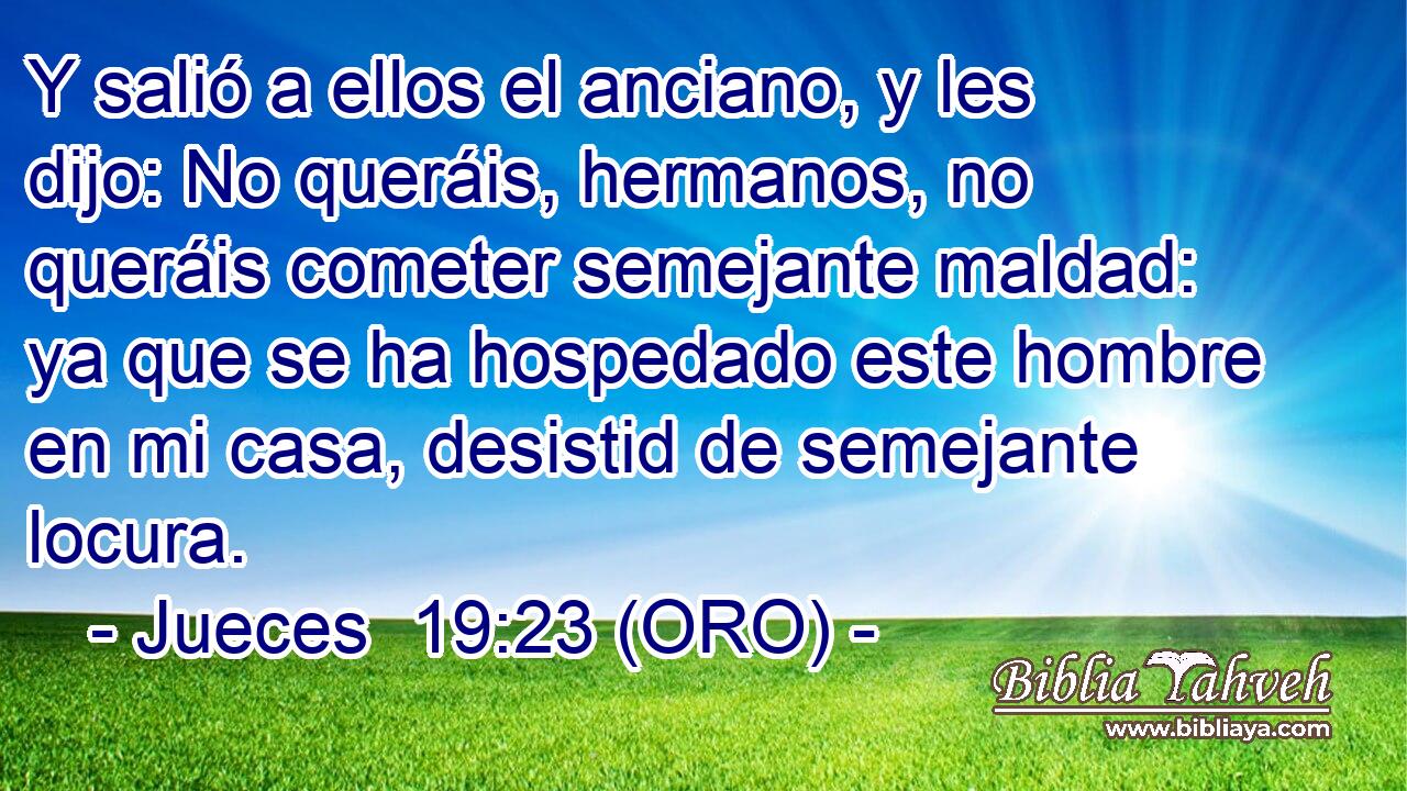 Y salió a ellos el anciano, y les dijo: No queráis, hermanos, no queráis cometer semejante maldad: ya que se ha hospedado este hombre en mi casa, desistid de semejante locura. 