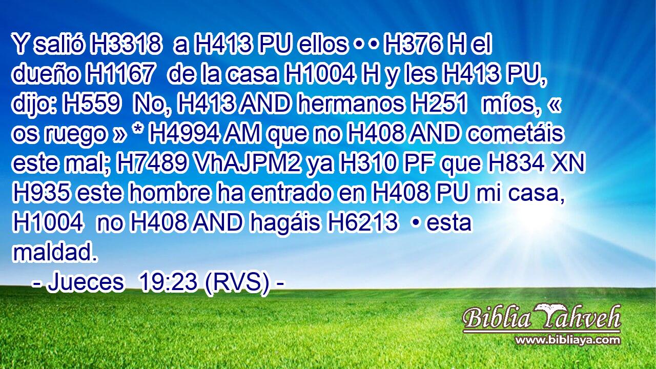 Y salió H3318  a H413 PU ellos • • H376 H el dueño H1167  de la casa H1004 H y les H413 PU,  dijo: H559  No, H413 AND hermanos H251  míos, « os ruego » * H4994 AM que no H408 AND cometáis este mal; H7489 VhAJPM2 ya H310 PF que H834 XN H935 este hombre ha entrado en H408 PU mi casa, H1004  no H408 AND hagáis H6213  • esta maldad. 