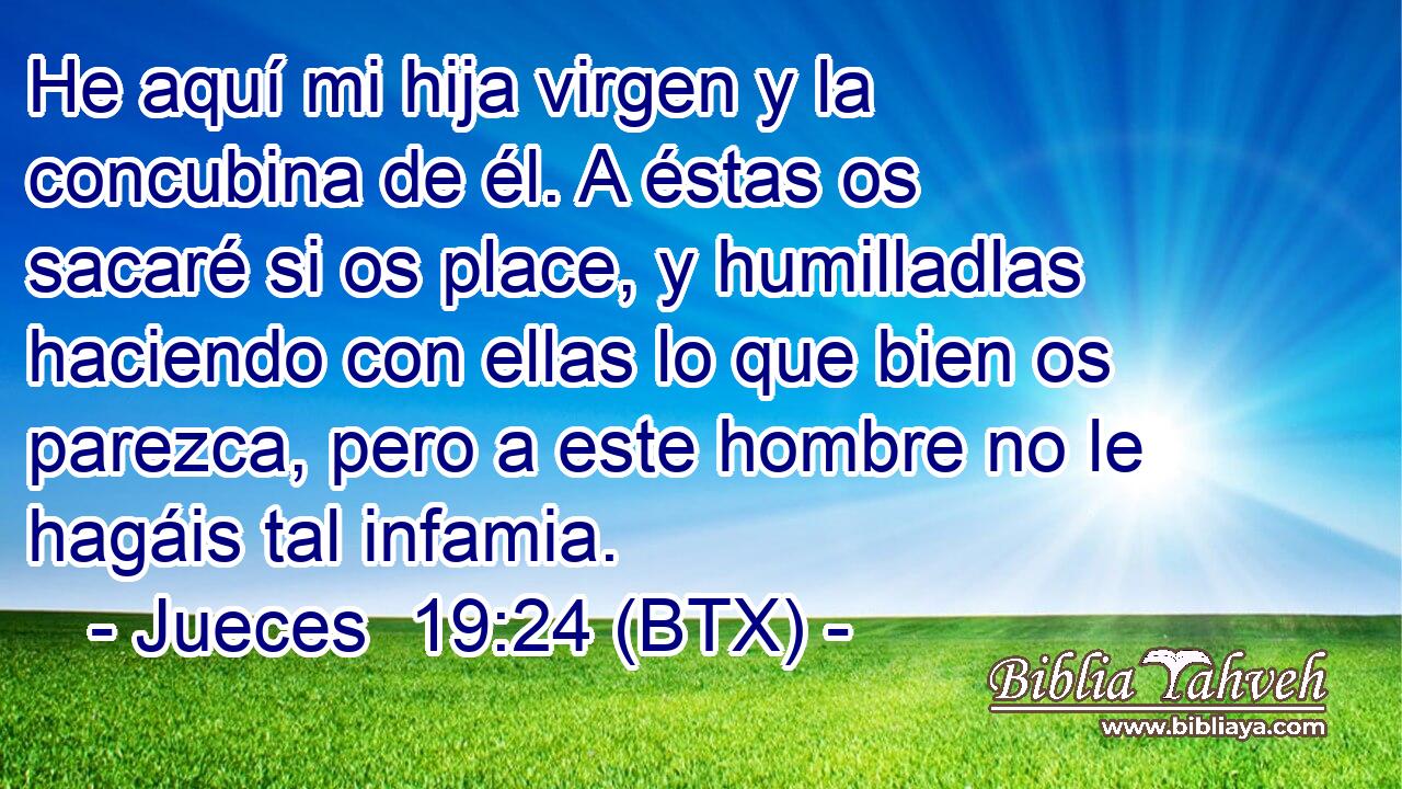 He aquí mi hija virgen y la concubina de él. A éstas os sacaré si os place, y humilladlas haciendo con ellas lo que bien os parezca, pero a este hombre no le hagáis tal infamia.