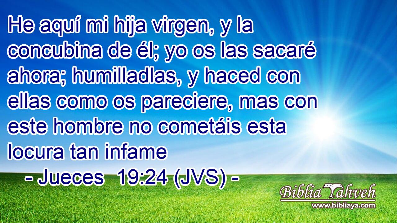 He aquí mi hija virgen, y la concubina de él; yo os las sacaré ahora; humilladlas, y haced con ellas como os pareciere, mas con este hombre no cometáis esta locura tan infame