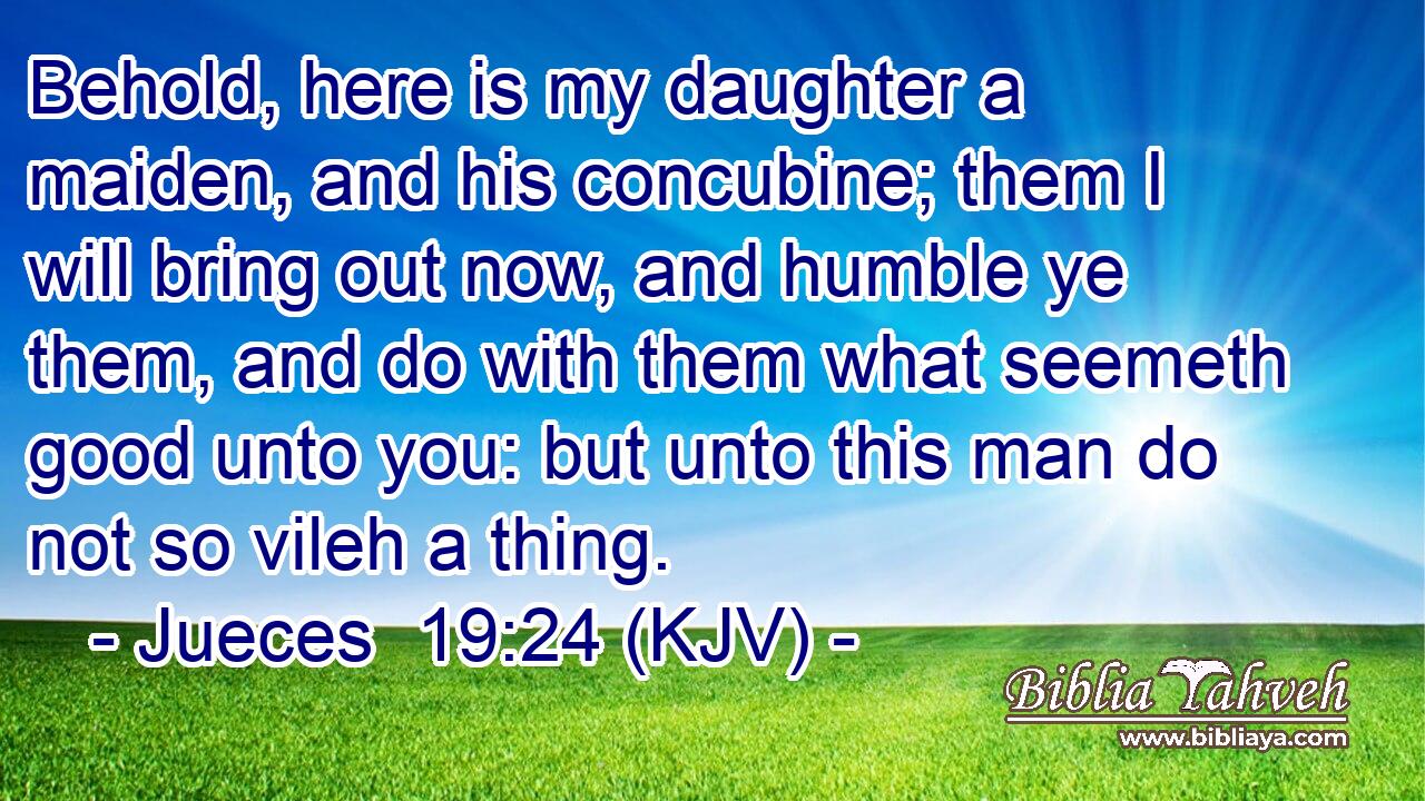 Behold, here is my daughter a maiden, and his concubine; them I will bring out now, and humble ye them, and do with them what seemeth good unto you: but unto this man do not so vileh a thing.