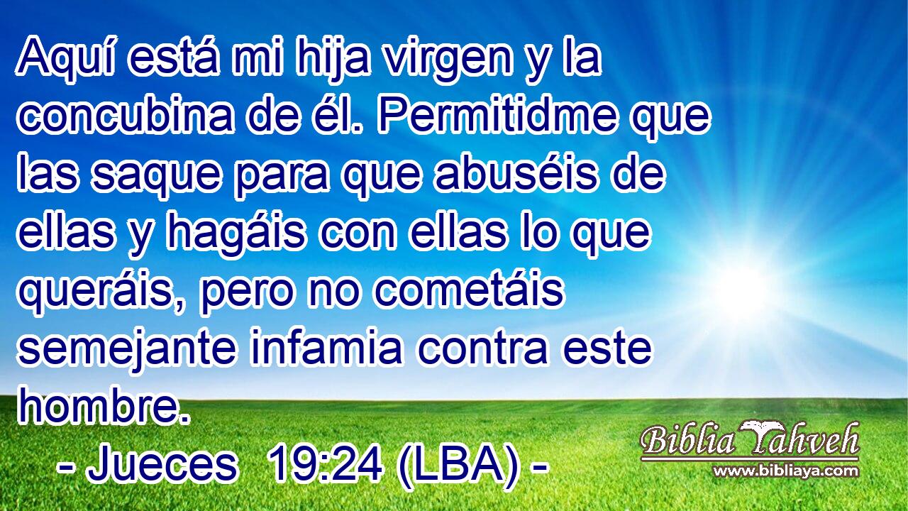 Aquí está mi hija virgen y la concubina de él. Permitidme que las saque para que abuséis de ellas y hagáis con ellas lo que queráis, pero no cometáis semejante infamia contra este hombre.