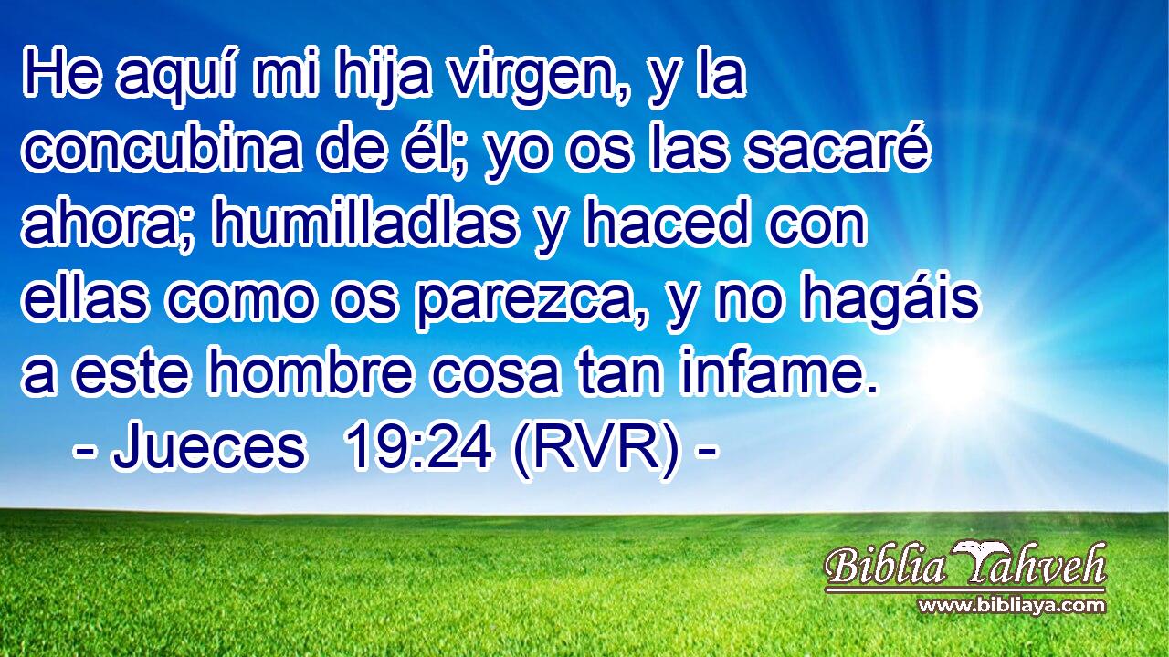 He aquí mi hija virgen, y la concubina de él; yo os las sacaré ahora; humilladlas y haced con ellas como os parezca, y no hagáis a este hombre cosa tan infame.