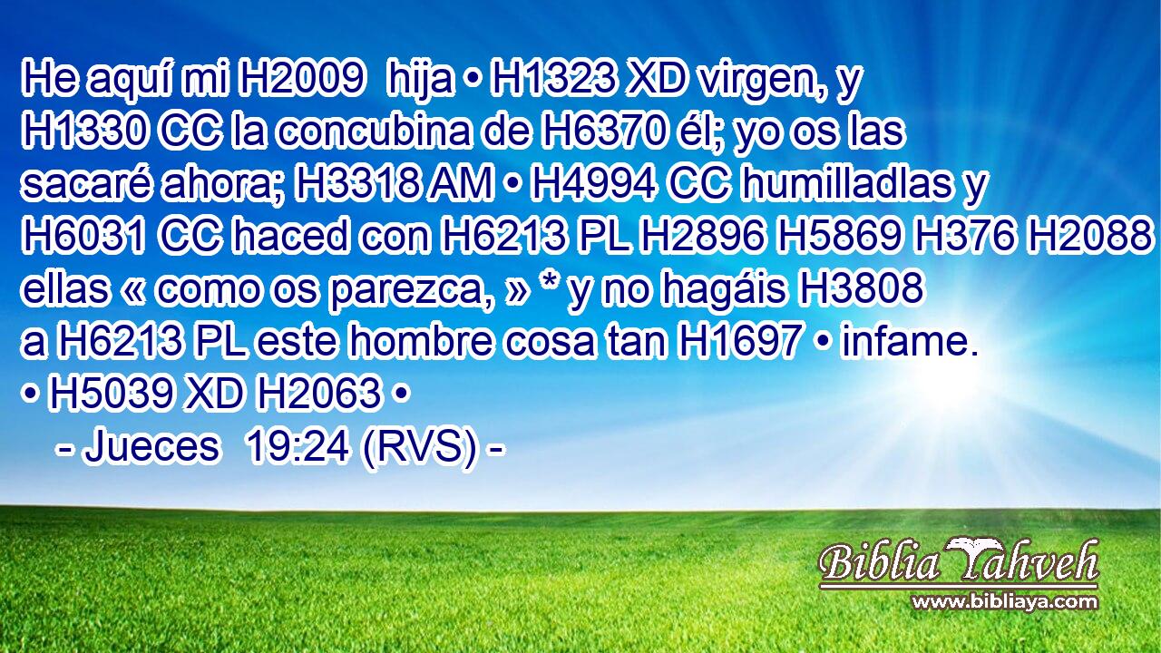 He aquí mi H2009  hija • H1323 XD virgen, y H1330 CC la concubina de H6370 él; yo os las sacaré ahora; H3318 AM • H4994 CC humilladlas y H6031 CC haced con H6213 PL H2896 H5869 H376 H2088 ellas « como os parezca, » * y no hagáis H3808  a H6213 PL este hombre cosa tan H1697 • infame. • H5039 XD H2063 • 