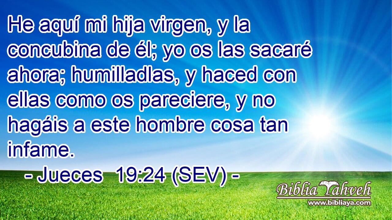 He aquí mi hija virgen, y la concubina de él; yo os las sacaré ahora; humilladlas, y haced con ellas como os pareciere, y no hagáis a este hombre cosa tan infame.