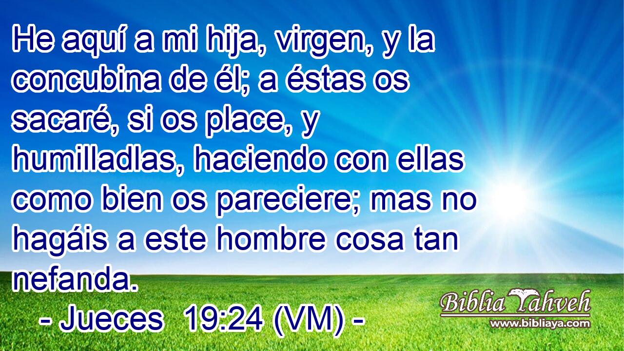  He aquí a mi hija, virgen, y la concubina de él; a éstas os sacaré, si os place, y humilladlas, haciendo con ellas como bien os pareciere; mas no hagáis a este hombre cosa tan nefanda. 