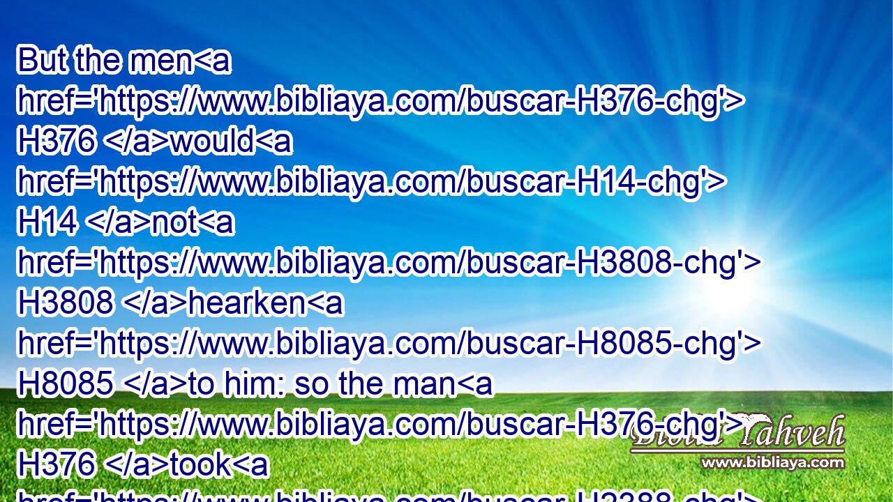 But the men H376 would H14 not H3808 hearken H8085 to him: so the man H376 took H2388 his concubine, H6370 and brought her forth H3318  H2351 unto H413 them; and they knew H3045 her, and abused H5953 her all H3605 the night H3915 until H5704 the morning: H1242 and when the day H7837 began to spring, H5927 they let her go.H7971