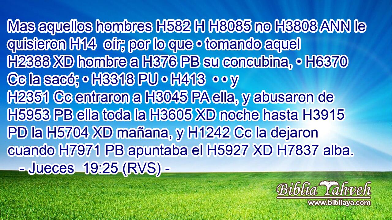 Mas aquellos hombres H582 H H8085 no H3808 ANN le quisieron H14  oír; por lo que • tomando aquel H2388 XD hombre a H376 PB su concubina, • H6370 Cc la sacó; • H3318 PU • H413  • • y H2351 Cc entraron a H3045 PA ella, y abusaron de H5953 PB ella toda la H3605 XD noche hasta H3915 PD la H5704 XD mañana, y H1242 Cc la dejaron cuando H7971 PB apuntaba el H5927 XD H7837 alba. 