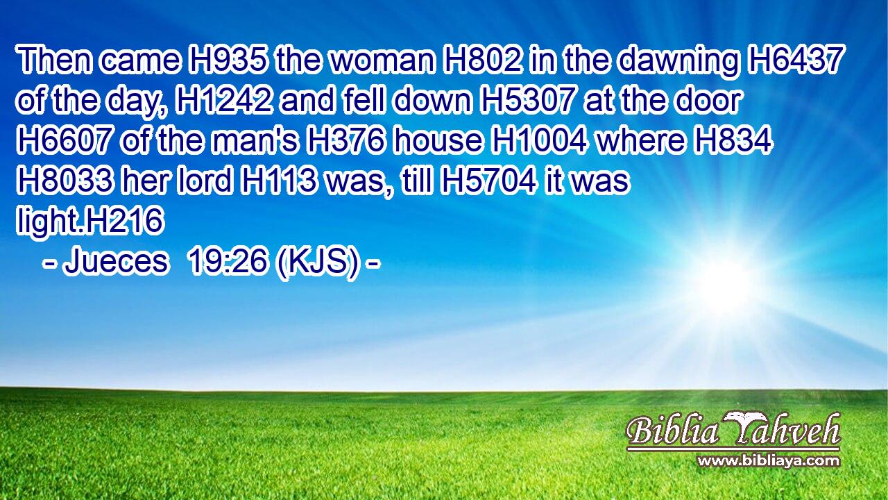 Then came H935 the woman H802 in the dawning H6437 of the day, H1242 and fell down H5307 at the door H6607 of the man's H376 house H1004 where H834  H8033 her lord H113 was, till H5704 it was light.H216