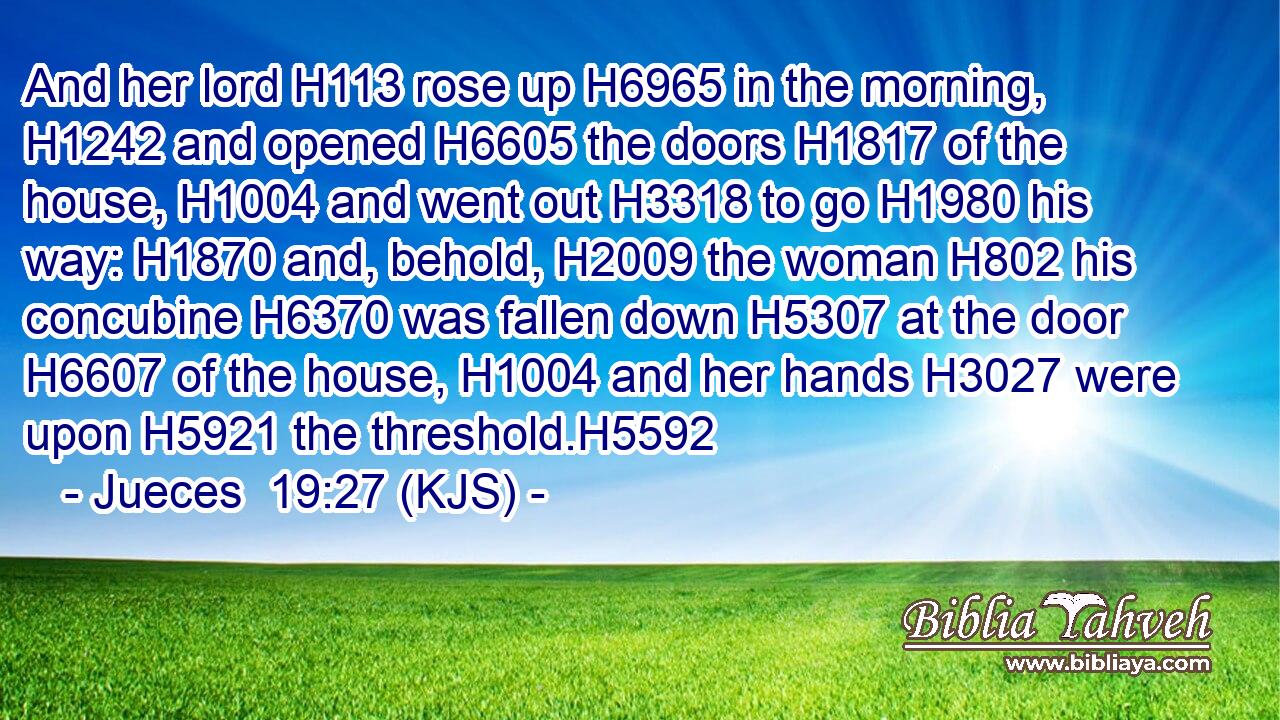 And her lord H113 rose up H6965 in the morning, H1242 and opened H6605 the doors H1817 of the house, H1004 and went out H3318 to go H1980 his way: H1870 and, behold, H2009 the woman H802 his concubine H6370 was fallen down H5307 at the door H6607 of the house, H1004 and her hands H3027 were upon H5921 the threshold.H5592