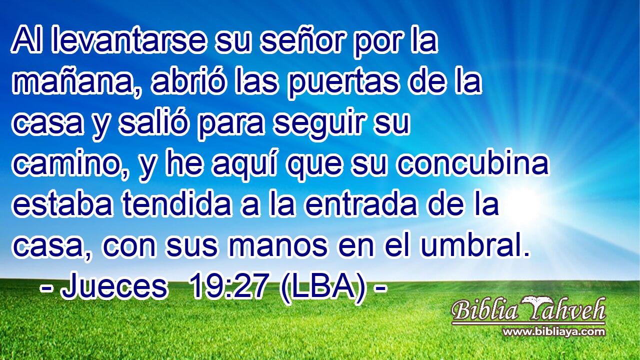 Al levantarse su señor por la mañana, abrió las puertas de la casa y salió para seguir su camino, y he aquí que su concubina estaba tendida a la entrada de la casa, con sus manos en el umbral.